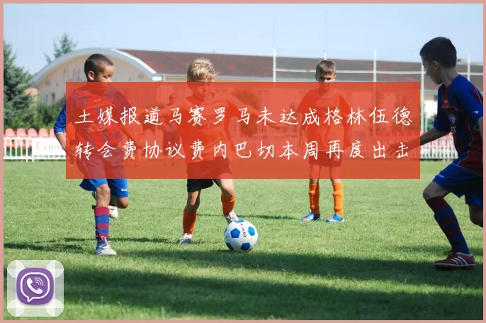土媒报道马赛罗马未达成格林伍德转会费协议费内巴切本周再度出击