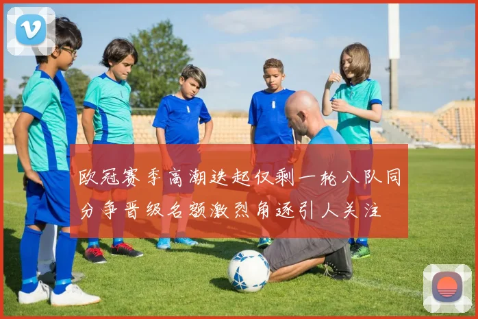 欧冠赛季高潮迭起仅剩一轮八队同分争晋级名额激烈角逐引人关注