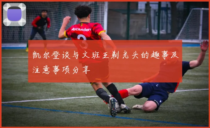 凯尔登谈与文班互剃光头的趣事及注意事项分享