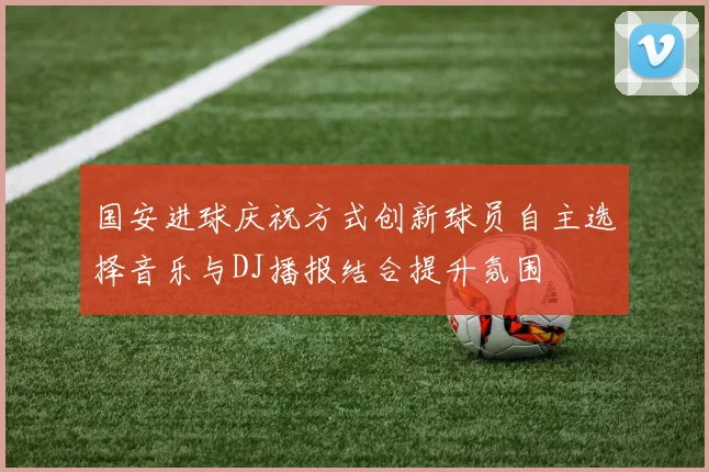国安进球庆祝方式创新球员自主选择音乐与DJ播报结合提升氛围