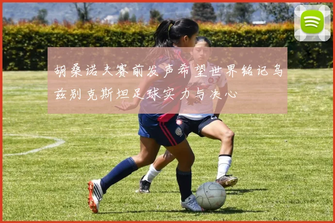 胡桑诺夫赛前发声希望世界铭记乌兹别克斯坦足球实力与决心