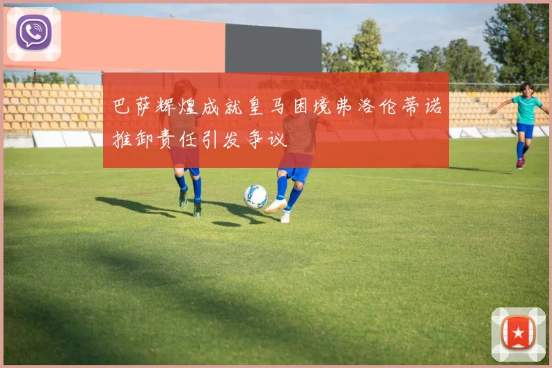 巴萨辉煌成就皇马困境弗洛伦蒂诺推卸责任引发争议