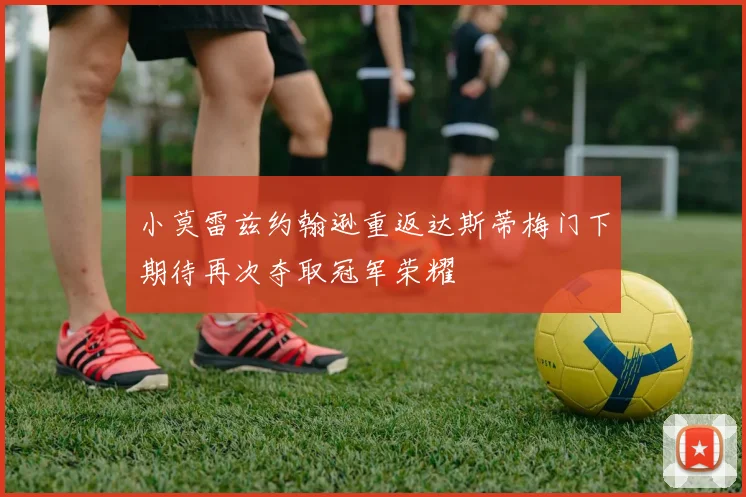 小莫雷兹约翰逊重返达斯蒂梅门下期待再次夺取冠军荣耀