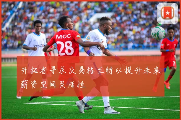 开拓者寻求交易格兰特以提升未来薪资空间灵活性