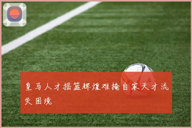 皇马人才摇篮辉煌难掩自家天才流失困境