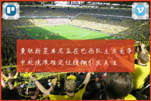 曼联新星库尼亚在巴西队主力竞争中处境艰难定位模糊引发关注