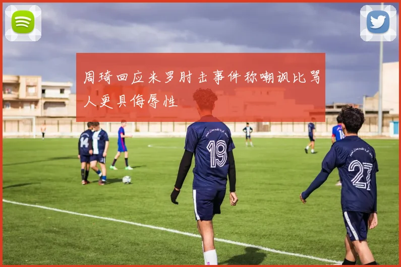 周琦回应米罗肘击事件称嘲讽比骂人更具侮辱性