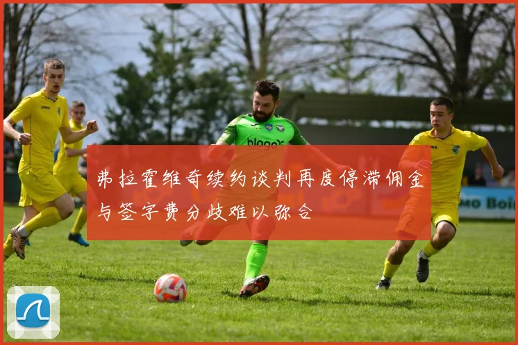 弗拉霍维奇续约谈判再度停滞佣金与签字费分歧难以弥合