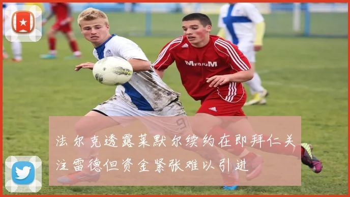 法尔克透露莱默尔续约在即拜仁关注雷德但资金紧张难以引进