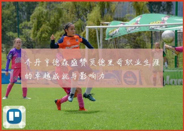 乔丹亨德森盛赞莫德里奇职业生涯的卓越成就与影响力
