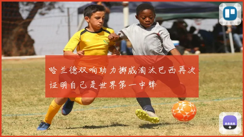 哈兰德双响助力挪威淘汰巴西再次证明自己是世界第一中锋