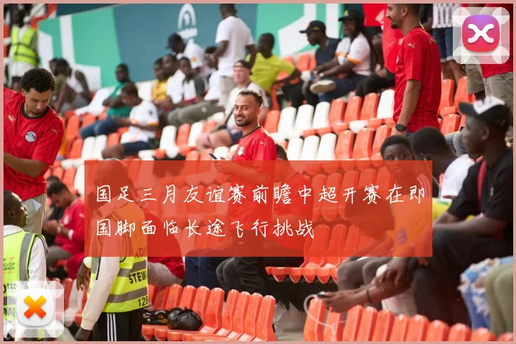 国足三月友谊赛前瞻中超开赛在即国脚面临长途飞行挑战
