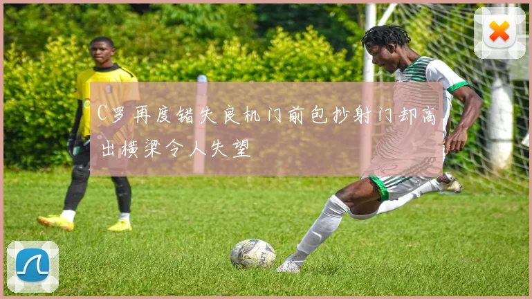 C罗再度错失良机门前包抄射门却高出横梁令人失望