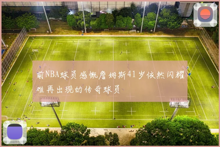 前NBA球员感慨詹姆斯41岁依然闪耀难再出现的传奇球员