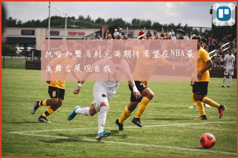 托哈加盟马刺充满期待渴望在NBA最高舞台展现自我