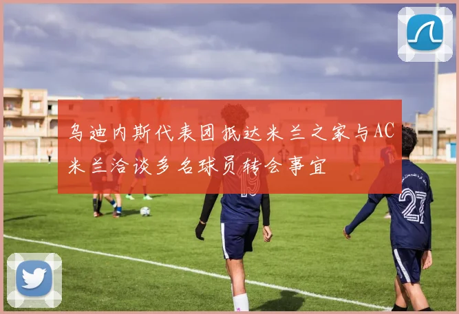乌迪内斯代表团抵达米兰之家与AC米兰洽谈多名球员转会事宜