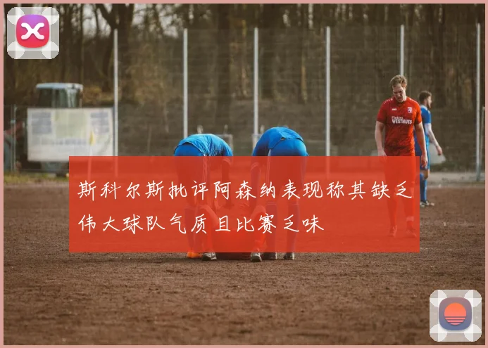 斯科尔斯批评阿森纳表现称其缺乏伟大球队气质且比赛乏味