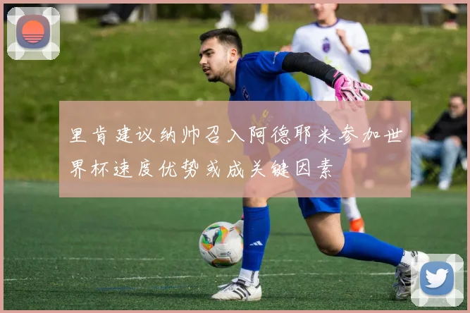 里肯建议纳帅召入阿德耶米参加世界杯速度优势或成关键因素