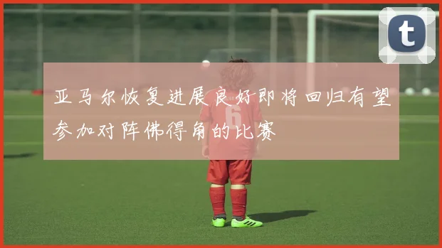 亚马尔恢复进展良好即将回归有望参加对阵佛得角的比赛